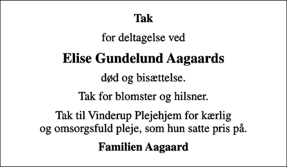 <p>Tak<br />for deltagelse ved<br />Elise Gundelund Aagaards<br />død og bisættelse.<br />Tak for blomster og hilsner.<br />Tak til Vinderup Plejehjem for kærlig og omsorgsfuld pleje, som hun satte pris på.<br />Familien Aagaard</p>