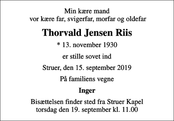 <p>Min kære mand vor kære far, svigerfar, morfar og oldefar<br />Thorvald Jensen Riis<br />* 13. november 1930<br />er stille sovet ind<br />Struer, den 15. september 2019<br />På familiens vegne<br />Inger<br />Bisættelsen finder sted fra Struer Kapel torsdag den 19. september kl. 11.00</p>