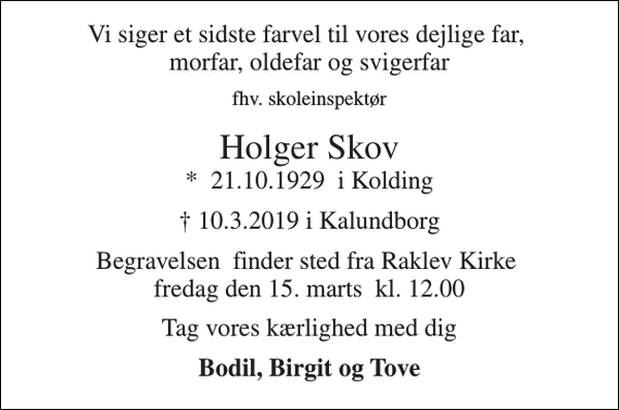 <p>Vi siger et sidste farvel til vores dejlige far, morfar, oldefar og svigerfar<br />fhv. skoleinspektør<br />Holger Skov<br />*​ 21.10.1929​ i Kolding<br />† 10.3.2019 i Kalundborg<br />Begravelsen​ finder sted fra Raklev Kirke​ fredag den 15. marts​ kl. 12.00<br />Tag vores kærlighed med dig<br />Bodil, Birgit og Tove</p>