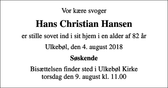 <p>Vor kære svoger<br />Hans Christian Hansen<br />er stille sovet ind i sit hjem i en alder af 82 år<br />Ulkebøl, den 4. august 2018<br />Søskende<br />Bisættelsen finder sted i Ulkebøl Kirke torsdag den 9. august kl. 11.00</p>
