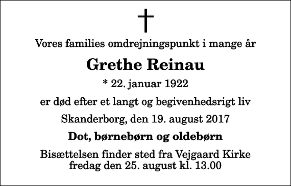<p>Vores families omdrejningspunkt i mange år<br />Grethe Reinau<br />* 22. januar 1922<br />er død efter et langt og begivenhedsrigt liv<br />Skanderborg, den 19. august 2017<br />Dot, børnebørn og oldebørn<br />Bisættelsen finder sted fra Vejgaard Kirke fredag den 25. august kl. 13.00</p>