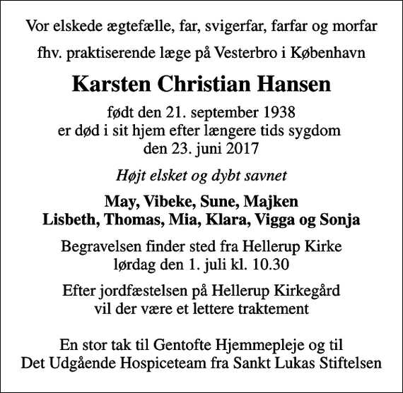 <p>Vor elskede ægtefælle, far, svigerfar, farfar og morfar<br />fhv. praktiserende læge på Vesterbro i København<br />Karsten Christian Hansen<br />født den 21. september 1938 er død i sit hjem efter længere tids sygdom den 23. juni 2017<br />Højt elsket og dybt savnet<br />May, Vibeke, Sune, Majken Lisbeth, Thomas, Mia, Klara, Vigga og Sonja<br />Begravelsen finder sted fra Hellerup Kirke lørdag den 1. juli kl. 10.30<br />Efter jordfæstelsen på Hellerup Kirkegård vil der være et lettere traktement En stor tak til Gentofte Hjemmepleje og til Det Udgående Hospiceteam fra Sankt Lukas Stiftelsen</p>