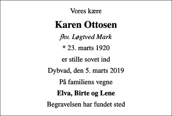 <p>Vores kære<br />Karen Ottosen<br />fhv. Løgtved Mark<br />* 23. marts 1920<br />er stille sovet ind<br />Dybvad, den 5. marts 2019<br />På familiens vegne<br />Elva, Birte og Lene<br />Begravelsen har fundet sted</p>