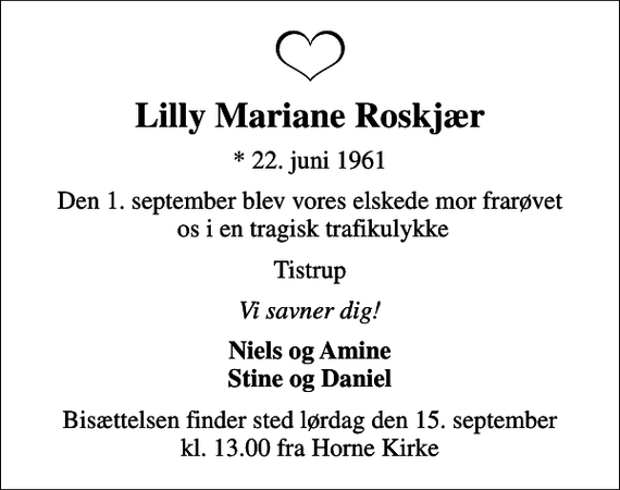 <p>Lilly Mariane Roskjær<br />* 22. juni 1961<br />Den 1. september blev vores elskede mor frarøvet os i en tragisk trafikulykke<br />Tistrup<br />Vi savner dig!<br />Niels og Amine Stine og Daniel<br />Bisættelsen finder sted lørdag den 15. september kl. 13.00 fra Horne Kirke</p>
