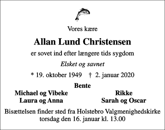 <p>Vores kære<br />Allan Lund Christensen<br />er sovet ind efter længere tids sygdom<br />Elsket og savnet<br />* 19. oktober 1949 ✝ 2. januar 2020<br />Bente<br />Michael og Vibeke<br />Rikke<br />Laura og Anna<br />Sarah og Oscar<br />Bisættelsen finder sted fra Holstebro Valgmenighedskirke torsdag den 16. januar kl. 13.00</p>