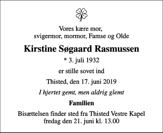 <p>Vores kære mor, svigermor, mormor, Famse og Olde<br />Kirstine Søgaard Rasmussen<br />* 3. juli 1932<br />er stille sovet ind<br />Thisted, den 17. juni 2019<br />I hjertet gemt, men aldrig glemt<br />Familien<br />Bisættelsen finder sted fra Thisted Vestre Kapel fredag den 21. juni kl. 13.00</p>
