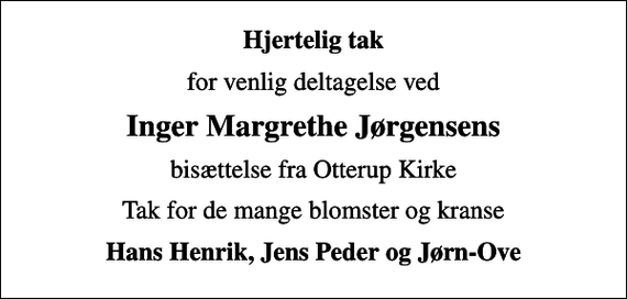 <p>Hjertelig tak<br />for venlig deltagelse ved<br />Inger Margrethe Jørgensens<br />bisættelse fra Otterup Kirke<br />Tak for de mange blomster og kranse<br />Hans Henrik, Jens Peder og Jørn-Ove</p>