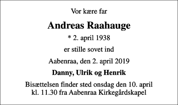 <p>Vor kære far<br />Andreas Raahauge<br />* 2. april 1938<br />er stille sovet ind<br />Aabenraa, den 2. april 2019<br />Danny, Ulrik og Henrik<br />Bisættelsen finder sted onsdag den 10. april kl. 11.30 fra Aabenraa Kirkegårdskapel</p>