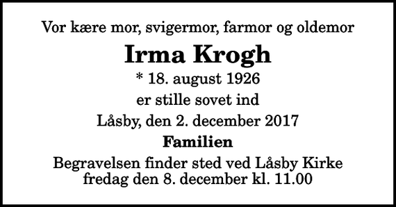 <p>Vor kære mor, svigermor, farmor og oldemor<br />Irma Krogh<br />* 18. august 1926<br />er stille sovet ind<br />Låsby, den 2. december 2017<br />Familien<br />Begravelsen finder sted ved Låsby Kirke fredag den 8. december kl. 11.00</p>