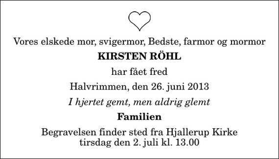 <p>Vores elskede mor, svigermor, Bedste, farmor og mormor<br />Kirsten Röhl<br />har fået fred<br />Halvrimmen, den 26. juni 2013<br />I hjertet gemt, men aldrig glemt<br />Familien<br />Begravelsen finder sted fra Hjallerup Kirke tirsdag den 2. juli kl. 13.00</p>