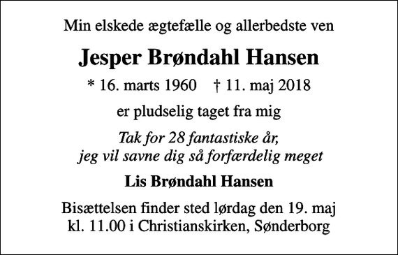 <p>Min elskede ægtefælle og allerbedste ven<br />Jesper Brøndahl Hansen<br />* 16. marts 1960 ✝ 11. maj 2018<br />er pludselig taget fra mig<br />Tak for 28 fantastiske år, jeg vil savne dig så forfærdelig meget<br />Lis Brøndahl Hansen<br />Bisættelsen finder sted lørdag den 19. maj kl. 11.00 i Christianskirken, Sønderborg</p>