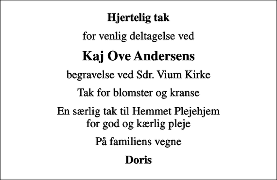 <p>Hjertelig tak<br />for venlig deltagelse ved<br />Kaj Ove Andersens<br />begravelse ved Sdr. Vium Kirke<br />Tak for blomster og kranse<br />En særlig tak til Hemmet Plejehjem for god og kærlig pleje<br />På familiens vegne<br />Doris</p>