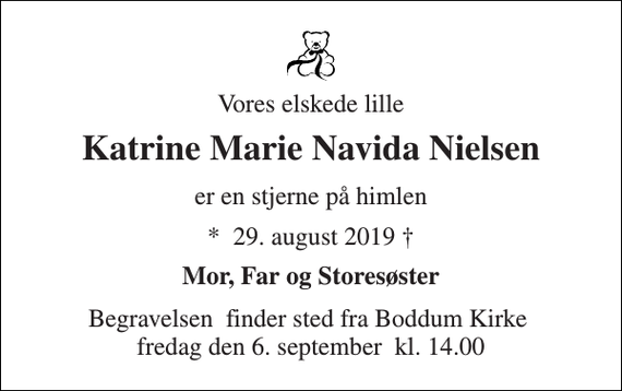 <p>Vores elskede lille<br />Katrine Marie Navida Nielsen<br />er en stjerne på himlen<br />* ​29. august 2019 †<br />Mor, Far og Storesøster<br />Begravelsen​ finder sted fra Boddum Kirke​ fredag den 6. september​ kl. 14.00</p>