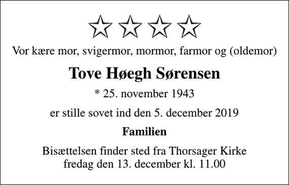 <p>Vor kære mor, svigermor, mormor, farmor og (oldemor)<br />Tove Høegh Sørensen<br />* 25. november 1943<br />er stille sovet ind den 5. december 2019<br />Familien<br />Bisættelsen finder sted fra Thorsager Kirke fredag den 13. december kl. 11.00</p>