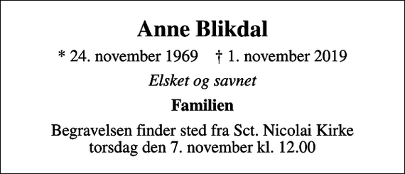 <p>Anne Blikdal<br />* 24. november 1969 ✝ 1. november 2019<br />Elsket og savnet<br />Familien<br />Begravelsen finder sted fra Sct. Nicolai Kirke torsdag den 7. november kl. 12.00</p>