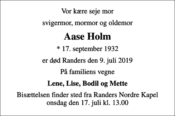 <p>Vor kære seje mor<br />svigermor, mormor og oldemor<br />Aase Holm<br />* 17. september 1932<br />er død Randers den 9. juli 2019<br />På familiens vegne<br />Lene, Lise, Bodil og Mette<br />Bisættelsen finder sted fra Randers Nordre Kapel onsdag den 17. juli kl. 13.00</p>