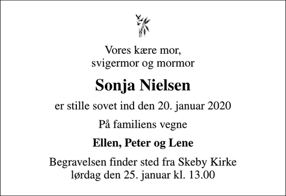 <p>Vores kære mor, svigermor og mormor<br />Sonja Nielsen<br />er stille sovet ind den 20. januar 2020<br />På familiens vegne<br />Ellen, Peter og Lene<br />Begravelsen finder sted fra Skeby Kirke lørdag den 25. januar kl. 13.00</p>