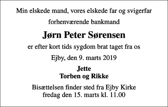 <p>Min elskede mand, vores elskede far og svigerfar<br />forhenværende bankmand<br />Jørn Peter Sørensen<br />er efter kort tids sygdom brat taget fra os<br />Ejby, den 9. marts 2019<br />Jette Torben og Rikke<br />Bisættelsen finder sted fra Ejby Kirke fredag den 15. marts kl. 11.00</p>