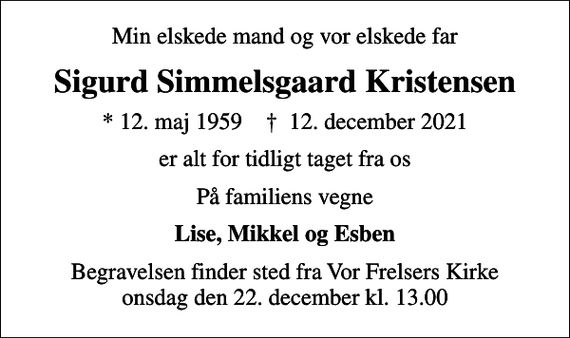<p>Min elskede mand og vor elskede far<br />Sigurd Simmelsgaard Kristensen<br />* 12. maj 1959 ✝ 12. december 2021<br />er alt for tidligt taget fra os<br />På familiens vegne<br />Lise, Mikkel og Esben<br />Begravelsen finder sted fra Vor Frelsers Kirke onsdag den 22. december kl. 13.00</p>