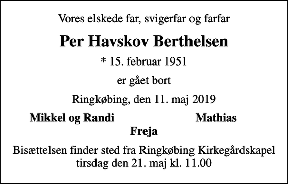 <p>Vores elskede far, svigerfar og farfar<br />Per Havskov Berthelsen<br />* 15. februar 1951<br />er gået bort<br />Ringkøbing, den 11. maj 2019<br />Mikkel og Randi<br />Mathias<br />Bisættelsen finder sted fra Ringkøbing Kirkegårdskapel tirsdag den 21. maj kl. 11.00</p>