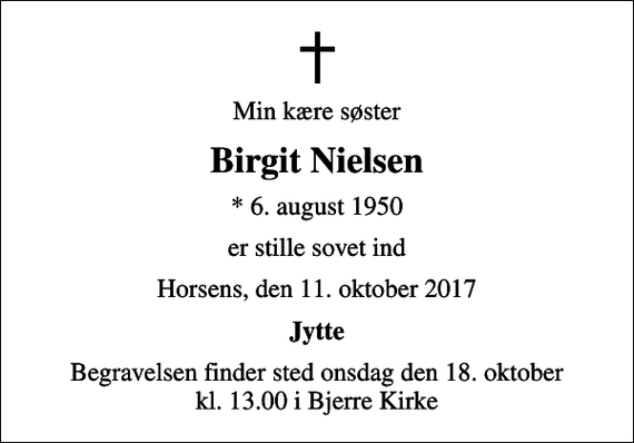 <p>Min kære søster<br />Birgit Nielsen<br />* 6. august 1950<br />er stille sovet ind<br />Horsens, den 11. oktober 2017<br />Jytte<br />Begravelsen finder sted onsdag den 18. oktober kl. 13.00 i Bjerre Kirke</p>