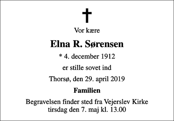 <p>Vor kære<br />Elna R. Sørensen<br />* 4. december 1912<br />er stille sovet ind<br />Thorsø, den 29. april 2019<br />Familien<br />Begravelsen finder sted fra Vejerslev Kirke tirsdag den 7. maj kl. 13.00</p>