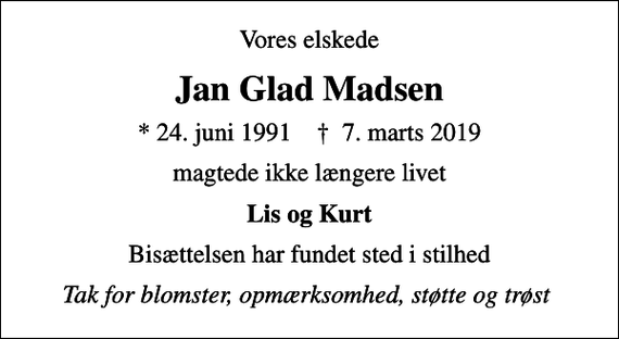 <p>Vores elskede<br />Jan Glad Madsen<br />* 24. juni 1991 ✝ 7. marts 2019<br />magtede ikke længere livet<br />Lis og Kurt<br />Bisættelsen har fundet sted i stilhed<br />Tak for blomster, opmærksomhed, støtte og trøst</p>