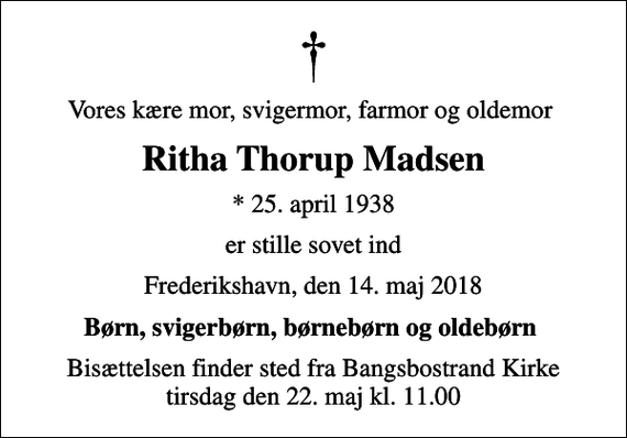 <p>Vores kære mor, svigermor, farmor og oldemor<br />Ritha Thorup Madsen<br />* 25. april 1938<br />er stille sovet ind<br />Frederikshavn, den 14. maj 2018<br />Børn, svigerbørn, børnebørn og oldebørn<br />Bisættelsen finder sted fra Bangsbostrand Kirke tirsdag den 22. maj kl. 11.00</p>