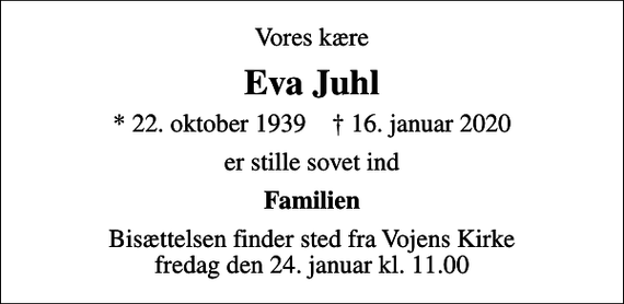 <p>Vores kære<br />Eva Juhl<br />* 22. oktober 1939 ✝ 16. januar 2020<br />er stille sovet ind<br />Familien<br />Bisættelsen finder sted fra Vojens Kirke fredag den 24. januar kl. 11.00</p>