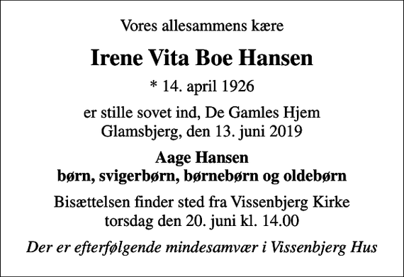 <p>Vores allesammens kære<br />Irene Vita Boe Hansen<br />* 14. april 1926<br />er stille sovet ind, De Gamles Hjem Glamsbjerg, den 13. juni 2019<br />Aage Hansen børn, svigerbørn, børnebørn og oldebørn<br />Bisættelsen finder sted fra Vissenbjerg Kirke torsdag den 20. juni kl. 14.00<br />Der er efterfølgende mindesamvær i Vissenbjerg Hus</p>