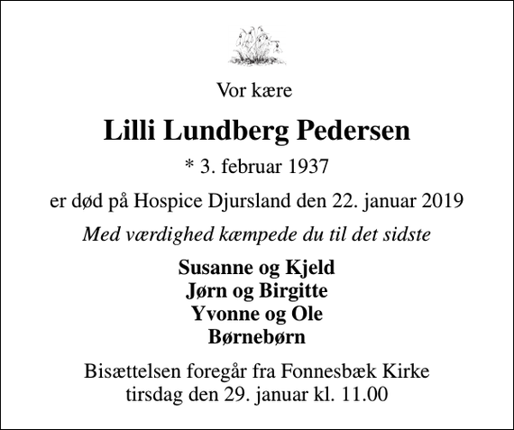 <p>Vor kære<br />Lilli Lundberg Pedersen<br />* 3. februar 1937<br />er død på Hospice Djursland den 22. januar 2019<br />Med værdighed kæmpede du til det sidste<br />Susanne og Kjeld Jørn og Birgitte Yvonne og Ole Børnebørn<br />Bisættelsen foregår fra Fonnesbæk Kirke tirsdag den 29. januar kl. 11.00</p>