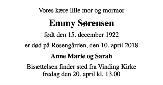 <p>Vores kære lille mor og mormor<br />Emmy Sørensen<br />født den 15. december 1922<br />er død på Rosengården, den 10. april 2018<br />Anne Marie og Sarah<br />Bisættelsen finder sted fra Vinding Kirke fredag den 20. april kl. 13.00</p>