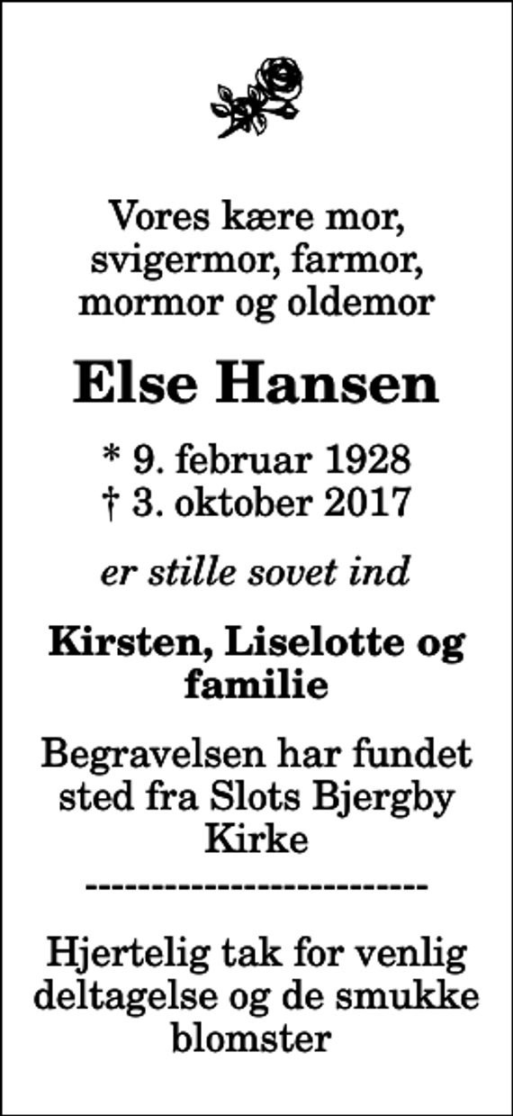 <p>Vores kære mor, svigermor, farmor, mormor og oldemor<br />Else Hansen<br />* 9. februar 1928<br />✝ 3. oktober 2017<br />er stille sovet ind<br />Kirsten, Liselotte og familie<br />Begravelsen har fundet sted fra Slots Bjergby Kirke --------------------------<br />Hjertelig tak for venlig deltagelse og de smukke blomster</p>