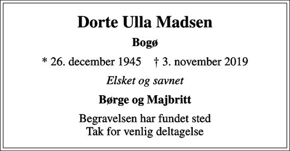 <p>Dorte Ulla Madsen<br />Bogø<br />* 26. december 1945 ✝ 3. november 2019<br />Elsket og savnet<br />Børge og Majbritt<br />Begravelsen har fundet sted Tak for venlig deltagelse</p>