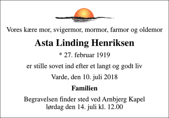 <p>Vores kære mor, svigermor, mormor, farmor og oldemor<br />Asta Linding Henriksen<br />* 27. februar 1919<br />er stille sovet ind efter et langt og godt liv<br />Varde, den 10. juli 2018<br />Familien<br />Begravelsen finder sted ved Arnbjerg Kapel lørdag den 14. juli kl. 12.00</p>