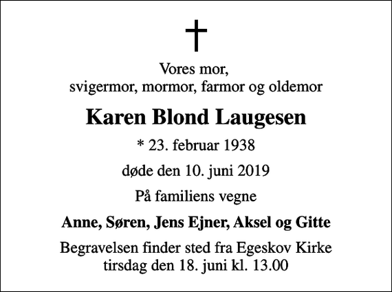 <p>Vores mor, svigermor, mormor, farmor og oldemor<br />Karen Blond Laugesen<br />* 23. februar 1938<br />døde den 10. juni 2019<br />På familiens vegne<br />Anne, Søren, Jens Ejner, Aksel og Gitte<br />Begravelsen finder sted fra Egeskov Kirke tirsdag den 18. juni kl. 13.00</p>