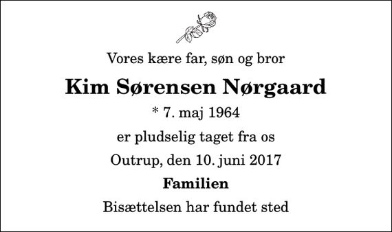 <p>Vores kære far, søn og bror<br />Kim Sørensen Nørgaard<br />* 7. maj 1964<br />er pludselig taget fra os<br />Outrup, den 10. juni 2017<br />Familien<br />Bisættelsen har fundet sted</p>