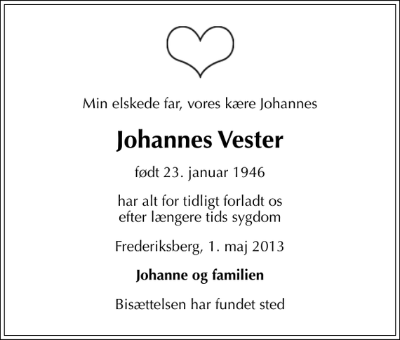 <p>Min elskede far, vores kære Johannes<br />Johannes Vester<br />født 23. januar 1946<br />har alt for tidligt forladt os efter længere tids sygdom<br />Frederiksberg, 1. maj 2013<br />Johanne og familien<br />Bisættelsen har fundet sted</p>