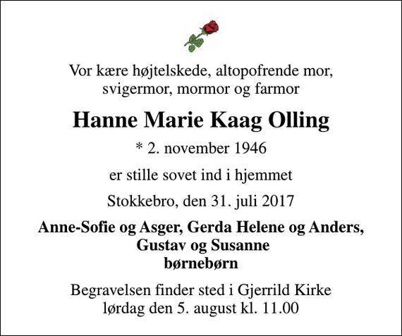<p>Vor kære højtelskede, altopofrende mor, svigermor, mormor og farmor<br />Hanne Marie Kaag Olling<br />* 2. november 1946<br />er stille sovet ind i hjemmet<br />Stokkebro, den 31. juli 2017<br />Anne-Sofie og Asger, Gerda Helene og Anders, Gustav og Susanne børnebørn<br />Begravelsen finder sted i Gjerrild Kirke lørdag den 5. august kl. 11.00</p>
