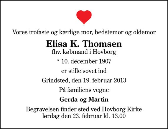 <p>Vores trofaste og kærlige mor, bedstemor og oldemor<br />Elisa K. Thomsen<br />fhv. købmand i Hovborg<br />* 10. december 1907<br />er stille sovet ind<br />Grindsted, den 19. februar 2013<br />På familiens vegne<br />Gerda og Martin<br />Begravelsen finder sted ved Hovborg Kirke lørdag den 23. februar kl. 13.00</p>