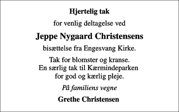 <p>Hjertelig tak<br />for venlig deltagelse ved<br />Jeppe Nygaard Christensens<br />bisættelse fra Engesvang Kirke.<br />Tak for blomster og kranse. En særlig tak til Kærmindeparken for god og kærlig pleje.<br />På familiens vegne<br />Grethe Christensen</p>