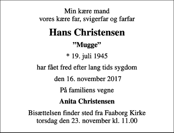 <p>Min kære mand vores kære far, svigerfar og farfar<br />Hans Christensen<br />Mugge<br />* 19. juli 1945<br />har fået fred efter lang tids sygdom<br />den 16. november 2017<br />På familiens vegne<br />Anita Christensen<br />Bisættelsen finder sted fra Faaborg Kirke torsdag den 23. november kl. 11.00</p>