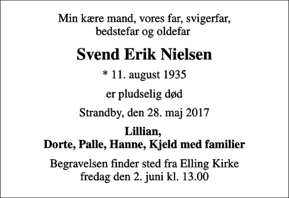 <p>Min kære mand, vores far, svigerfar, bedstefar og oldefar<br />Svend Erik Nielsen<br />* 11. august 1935<br />er pludselig død<br />Strandby, den 28. maj 2017<br />Lillian, Dorte, Palle, Hanne, Kjeld med familier<br />Begravelsen finder sted fra Elling Kirke fredag den 2. juni kl. 13.00</p>