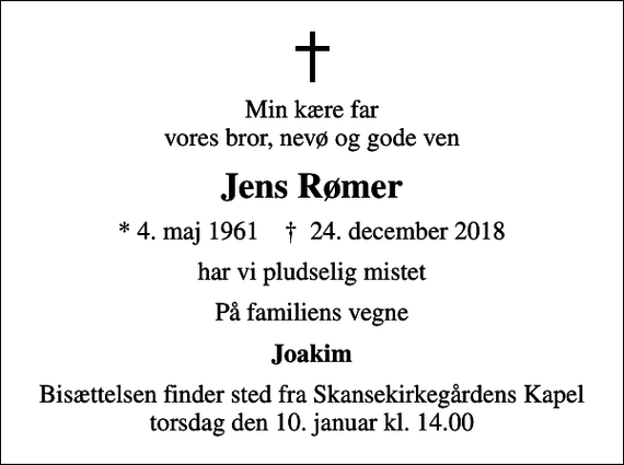 <p>Min kære far vores bror, nevø og gode ven<br />Jens Rømer<br />* 4. maj 1961 ✝ 24. december 2018<br />har vi pludselig mistet<br />På familiens vegne<br />Joakim<br />Bisættelsen finder sted fra Skansekirkegårdens Kapel torsdag den 10. januar kl. 14.00</p>