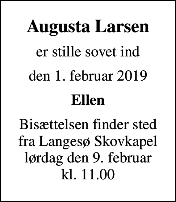 <p>Augusta Larsen<br />er stille sovet ind<br />den 1. februar 2019<br />Ellen<br />Bisættelsen finder sted fra Langesø Skovkapel lørdag den 9. februar kl. 11.00</p>