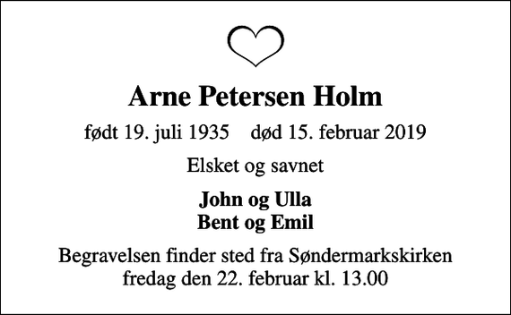 <p>Arne Petersen Holm<br />født 19. juli 1935 død 15. februar 2019<br />Elsket og savnet<br />John og Ulla Bent og Emil<br />Begravelsen finder sted fra Søndermarkskirken fredag den 22. februar kl. 13.00</p>