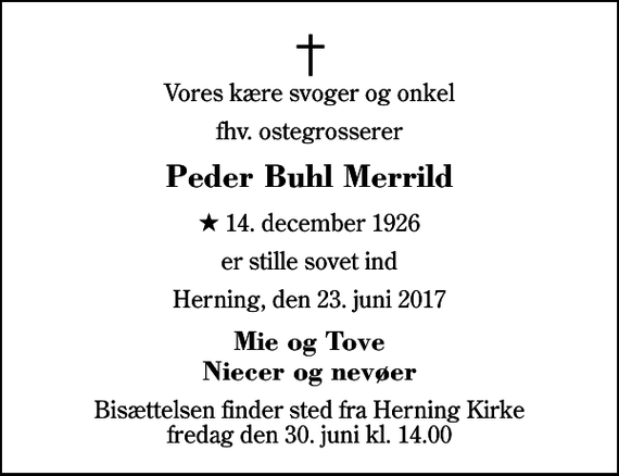 <p>Vores kære svoger og onkel<br />fhv. ostegrosserer<br />Peder Buhl Merrild<br />* 14. december 1926<br />er stille sovet ind<br />Herning, den 23. juni 2017<br />Mie og Tove Niecer og nevøer<br />Bisættelsen finder sted fra Herning Kirke fredag den 30. juni kl. 14.00</p>