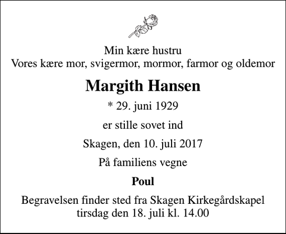 <p>Min kære hustru Vores kære mor, svigermor, mormor, farmor og oldemor<br />Margith Hansen<br />* 29. juni 1929<br />er stille sovet ind<br />Skagen, den 10. juli 2017<br />På familiens vegne<br />Poul<br />Begravelsen finder sted fra Skagen Kirkegårdskapel tirsdag den 18. juli kl. 14.00</p>