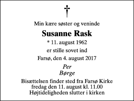 <p>Min kære søster og veninde<br />Susanne Rask<br />* 11. august 1962<br />er stille sovet ind<br />Farsø, den 4. august 2017<br />Per Børge<br />Bisættelsen finder sted fra Farsø Kirke fredag den 11. august kl. 11.00 Højtideligheden slutter i kirken</p>