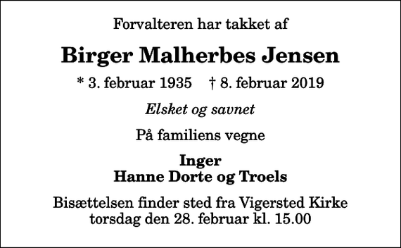 <p>Forvalteren har takket af<br />Birger Malherbes Jensen<br />* 3. februar 1935 ✝ 8. februar 2019<br />Elsket og savnet<br />På familiens vegne<br />Inger Hanne Dorte og Troels<br />Bisættelsen finder sted fra Vigersted Kirke torsdag den 28. februar kl. 15.00</p>